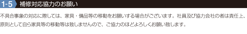 1-5【補修対応協力のお願い】不具合事象の対応に際しては、家具・備品等の移動をお願いする場合がございます。社員及び協力会社の者は責任上、原則として自ら家具等の移動等は致しませんので、ご協力のほどよろしくお願い致します。