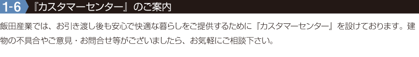 1-6『カスタマーセンター』のご案内　飯田産業では、お引き渡し後も安心で快適な暮らしをご提供するために『カスタマーセンター』を設けております。建物の不具合やご意見・お問合せ等がございましたら、お気軽にご相談下さい。