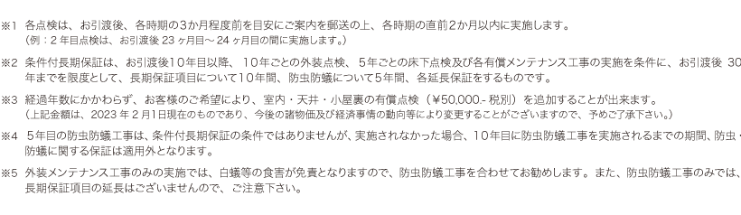 ※1 各点検は、お引渡後、各時期の３か月程度前を目安にご案内を郵送の上、各時期の直前２か月以内に実施します。
（例：2年目点検は、お引渡後23ヶ月目～24ヶ月目の間に実施します。）※2 条件付長期保証は、お引渡後１０年目以降、１０年ごとの外装点検、５年ごとの床下点検及び各有償メンテナンス工事の実施を条件に、お引渡後30年までを限度として、長期保証項目について１０年間、防虫防蟻について５年間、各延長保証をするものです。※3 経過年数にかかわらず、お客様のご希望により、室内・天井・小屋裏の有償点検（￥50,000.-税別）を追加することが出来ます。
（上記金額は、2023年2月１日現在のものであり、今後の諸物価及び経済事情の動向等により変更することがございますので、予めご了承下さい。）※4 ５年目の防虫防蟻工事は、条件付長期保証の条件ではありませんが、実施されなかった場合、１０年目に防虫防蟻工事を実施されるまでの期間、防虫・防蟻に関する保証は適用外となります。※5 外装メンテナンス工事のみの実施では、白蟻等の食害が免責となりますので、防虫防蟻工事を合わせてお勧めします。また、防虫防蟻工事のみでは、長期保証項目の延長はございませんので、ご注意下さい。