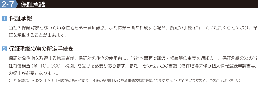 2-7【保証承継】1.保証承継／当社の保証対象となっている住宅を第三者に譲渡、または第三者が相続する場合、所定の手続を行っていただくことにより、保証を承継することが出来ます。2.保証承継の為の所定手続き／保証対象住宅を取得する第三者が、保証対象住宅の使用前に、当社へ書面で譲渡・相続等の事実を通知の上、保証承継の為の当社有償検査（￥100,000.-税別）を受ける必要があります。また、その他所定の書類（物件取得に伴う個人情報登録申請書等）の提出が必要となります。（上記金額は、2023年2月１日現在のものであり、今後の諸物価及び経済事情の動向等により変更することがございますので、予めご了承下さい。）