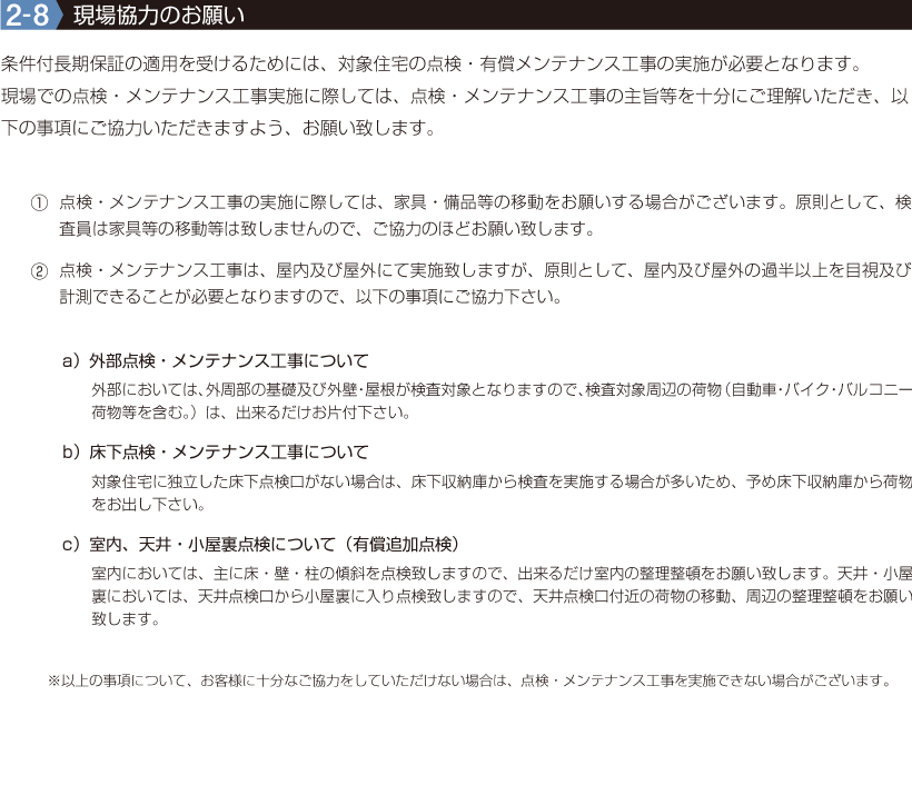 2-8【現場協力のお願い】条件付長期保証の適用を受けるためには、対象住宅の点検・有償メンテナンス工事の実施が必要となります。
現場での点検・メンテナンス工事実施に際しては、点検・メンテナンス工事の主旨等を十分にご理解いただき、以下の事項にご協力いただきますよう、お願い致します。①点検・メンテナンス工事の実施に際しては、家具・備品等の移動をお願いする場合がございます。原則として、検査員は家具等の移動等は致しませんので、ご協力のほどお願い致します。
②点検・メンテナンス工事は、屋内及び屋外にて実施致しますが、原則として、屋内及び屋外の過半以上を目視及び計測できることが必要となりますので、以下の事項にご協力下さい。　a）外部点検・メンテナンス工事について　b）床下点検・メンテナンス工事について　c）室内、天井・小屋裏点検について（有償追加点検）